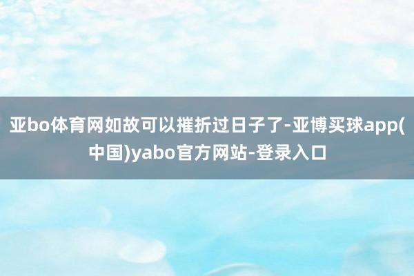 亚bo体育网如故可以摧折过日子了-亚博买球app(中国)yabo官方网站-登录入口