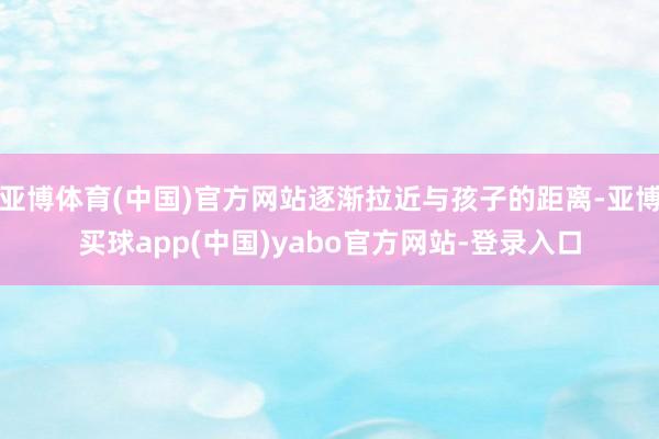 亚博体育(中国)官方网站逐渐拉近与孩子的距离-亚博买球app(中国)yabo官方网站-登录入口