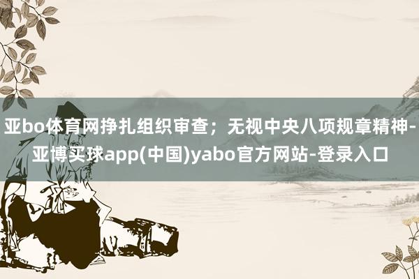 亚bo体育网挣扎组织审查；无视中央八项规章精神-亚博买球app(中国)yabo官方网站-登录入口