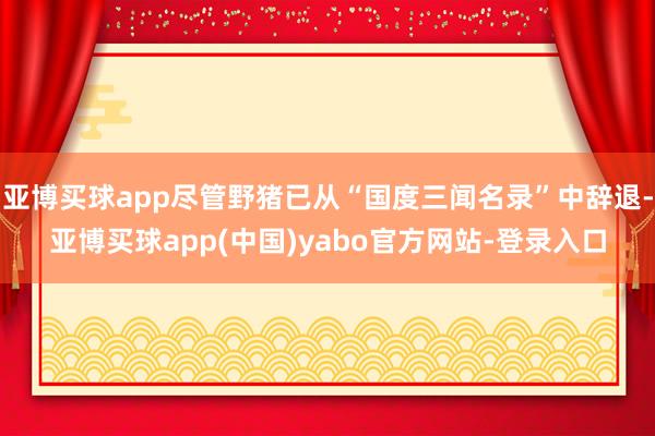 亚博买球app尽管野猪已从“国度三闻名录”中辞退-亚博买球app(中国)yabo官方网站-登录入口
