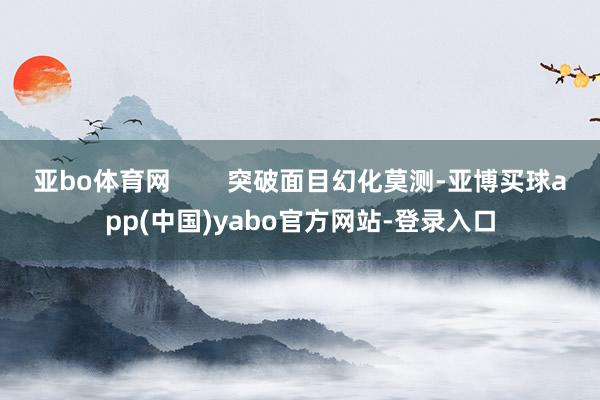 亚bo体育网        突破面目幻化莫测-亚博买球app(中国)yabo官方网站-登录入口