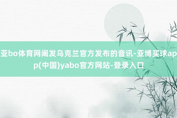 亚bo体育网阐发乌克兰官方发布的音讯-亚博买球app(中国)yabo官方网站-登录入口