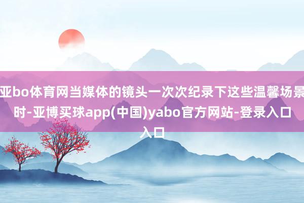 亚bo体育网当媒体的镜头一次次纪录下这些温馨场景时-亚博买球app(中国)yabo官方网站-登录入口