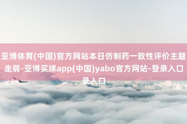 亚博体育(中国)官方网站本日仿制药一致性评价主题走弱-亚博买球app(中国)yabo官方网站-登录入口