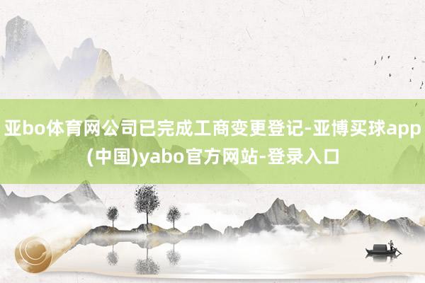 亚bo体育网公司已完成工商变更登记-亚博买球app(中国)yabo官方网站-登录入口