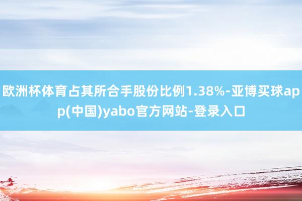 欧洲杯体育占其所合手股份比例1.38%-亚博买球app(中国)yabo官方网站-登录入口