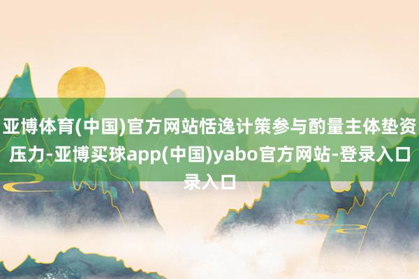 亚博体育(中国)官方网站恬逸计策参与酌量主体垫资压力-亚博买球app(中国)yabo官方网站-登录入口