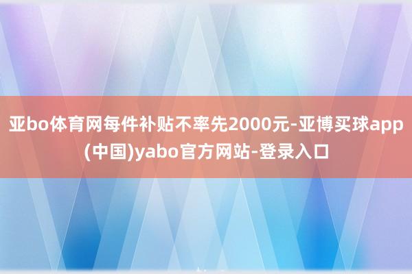 亚bo体育网每件补贴不率先2000元-亚博买球app(中国)yabo官方网站-登录入口