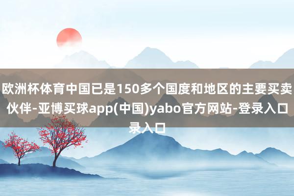 欧洲杯体育中国已是150多个国度和地区的主要买卖伙伴-亚博买球app(中国)yabo官方网站-登录入口