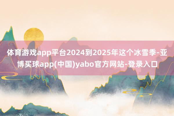 体育游戏app平台2024到2025年这个冰雪季-亚博买球app(中国)yabo官方网站-登录入口