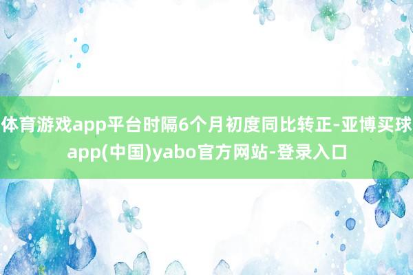体育游戏app平台时隔6个月初度同比转正-亚博买球app(中国)yabo官方网站-登录入口