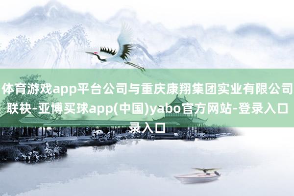 体育游戏app平台公司与重庆康翔集团实业有限公司联袂-亚博买球app(中国)yabo官方网站-登录入口