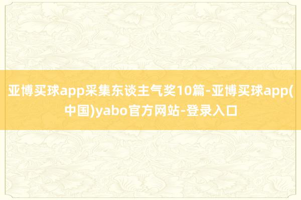 亚博买球app采集东谈主气奖10篇-亚博买球app(中国)yabo官方网站-登录入口