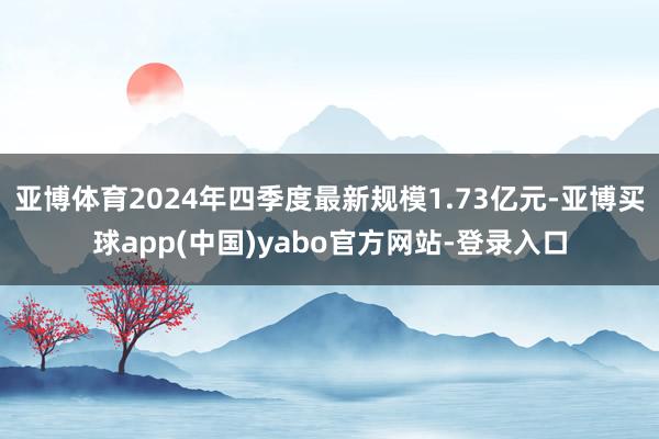 亚博体育2024年四季度最新规模1.73亿元-亚博买球app(中国)yabo官方网站-登录入口