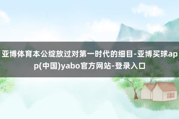 亚博体育本公绽放过对第一时代的细目-亚博买球app(中国)yabo官方网站-登录入口