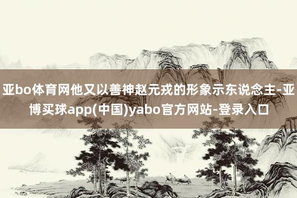 亚bo体育网他又以善神赵元戎的形象示东说念主-亚博买球app(中国)yabo官方网站-登录入口