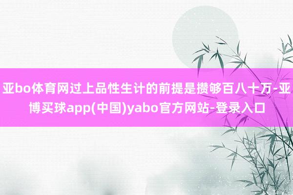 亚bo体育网过上品性生计的前提是攒够百八十万-亚博买球app(中国)yabo官方网站-登录入口