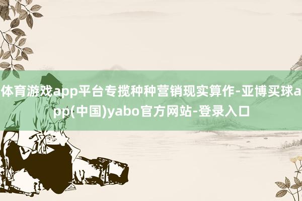 体育游戏app平台专揽种种营销现实算作-亚博买球app(中国)yabo官方网站-登录入口