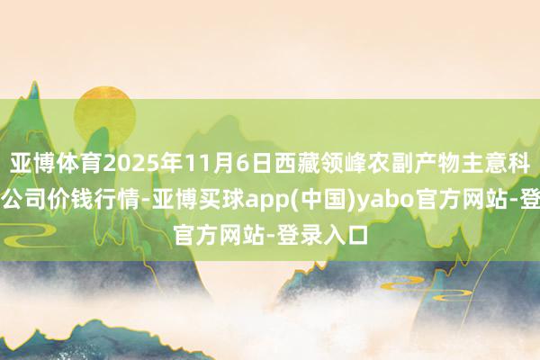 亚博体育2025年11月6日西藏领峰农副产物主意科罚有限公司价钱行情-亚博买球app(中国)yabo官方网站-登录入口