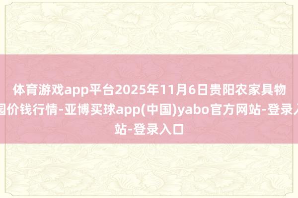 体育游戏app平台2025年11月6日贵阳农家具物流园价钱行情-亚博买球app(中国)yabo官方网站-登录入口