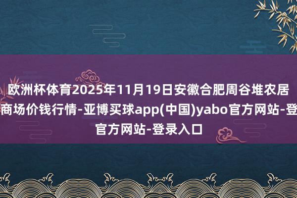 欧洲杯体育2025年11月19日安徽合肥周谷堆农居品批发商场价钱行情-亚博买球app(中国)yabo官方网站-登录入口