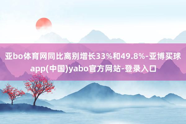 亚bo体育网同比离别增长33%和49.8%-亚博买球app(中国)yabo官方网站-登录入口