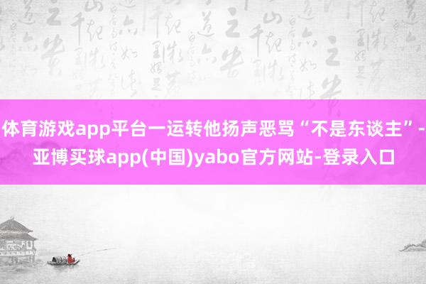 体育游戏app平台一运转他扬声恶骂“不是东谈主”-亚博买球app(中国)yabo官方网站-登录入口