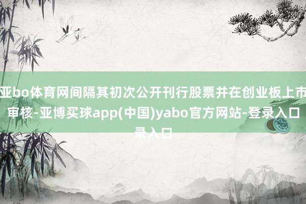 亚bo体育网间隔其初次公开刊行股票并在创业板上市审核-亚博买球app(中国)yabo官方网站-登录入口