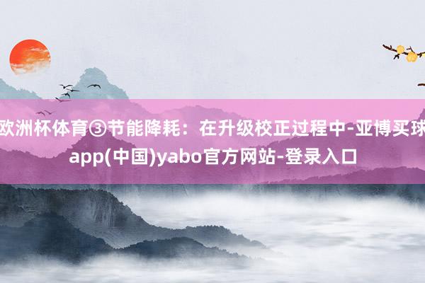 欧洲杯体育③节能降耗：在升级校正过程中-亚博买球app(中国)yabo官方网站-登录入口