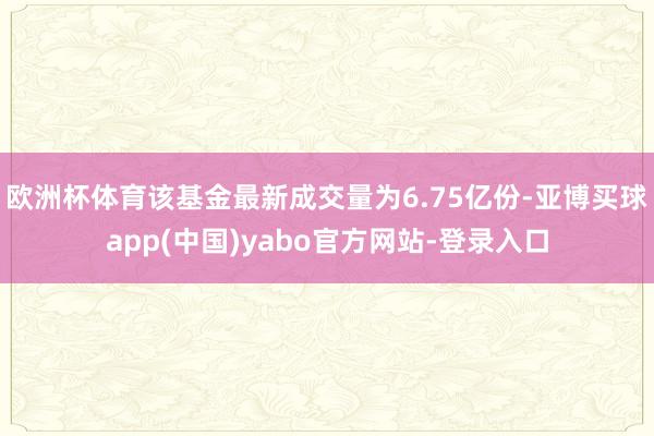 欧洲杯体育该基金最新成交量为6.75亿份-亚博买球app(中国)yabo官方网站-登录入口