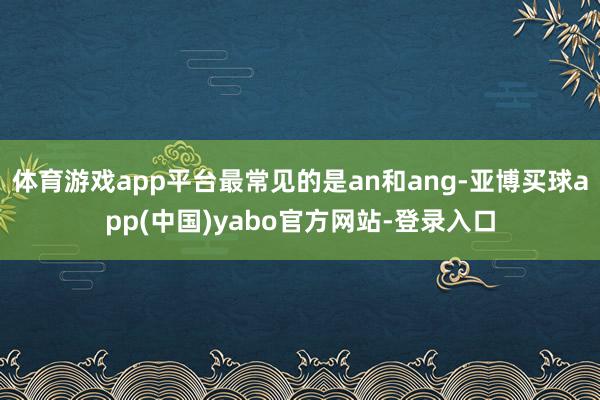 体育游戏app平台最常见的是an和ang-亚博买球app(中国)yabo官方网站-登录入口