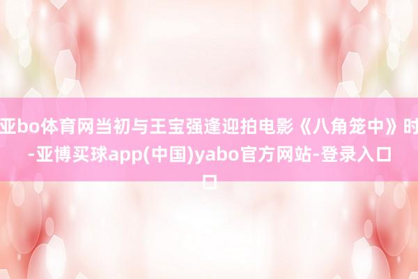 亚bo体育网当初与王宝强逢迎拍电影《八角笼中》时-亚博买球app(中国)yabo官方网站-登录入口