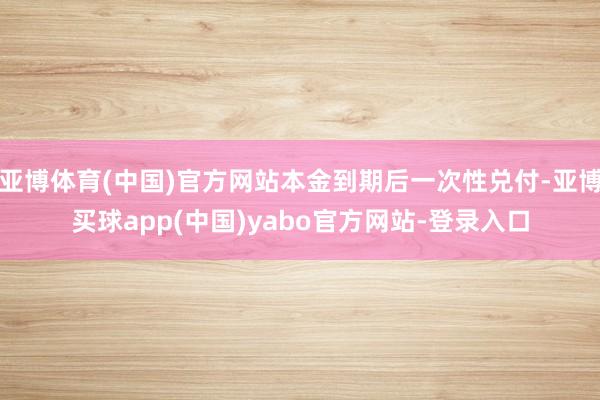 亚博体育(中国)官方网站本金到期后一次性兑付-亚博买球app(中国)yabo官方网站-登录入口