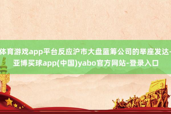 体育游戏app平台反应沪市大盘蓝筹公司的举座发达-亚博买球app(中国)yabo官方网站-登录入口