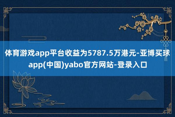 体育游戏app平台收益为5787.5万港元-亚博买球app(中国)yabo官方网站-登录入口