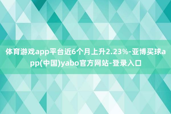 体育游戏app平台近6个月上升2.23%-亚博买球app(中国)yabo官方网站-登录入口