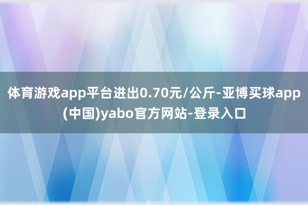 体育游戏app平台进出0.70元/公斤-亚博买球app(中国)yabo官方网站-登录入口