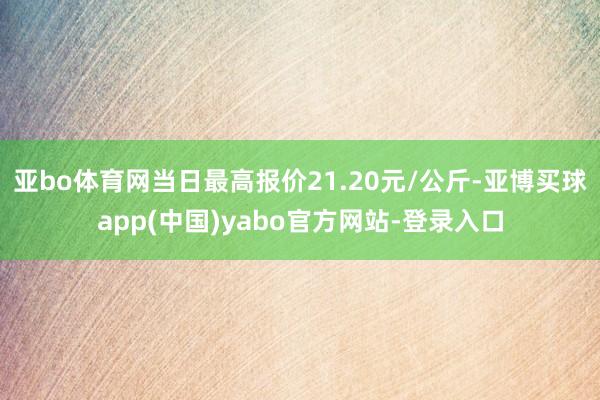 亚bo体育网当日最高报价21.20元/公斤-亚博买球app(中国)yabo官方网站-登录入口