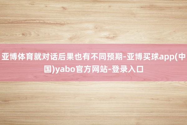 亚博体育就对话后果也有不同预期-亚博买球app(中国)yabo官方网站-登录入口