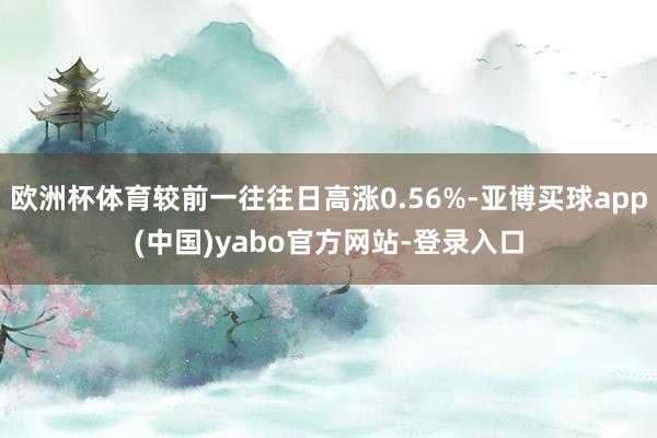 欧洲杯体育较前一往往日高涨0.56%-亚博买球app(中国)yabo官方网站-登录入口