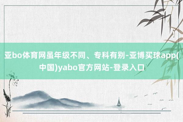 亚bo体育网虽年级不同、专科有别-亚博买球app(中国)yabo官方网站-登录入口