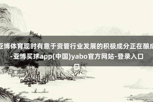 亚博体育现时有意于资管行业发展的积极成分正在酿成-亚博买球app(中国)yabo官方网站-登录入口