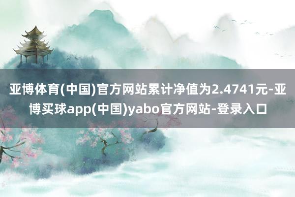亚博体育(中国)官方网站累计净值为2.4741元-亚博买球app(中国)yabo官方网站-登录入口
