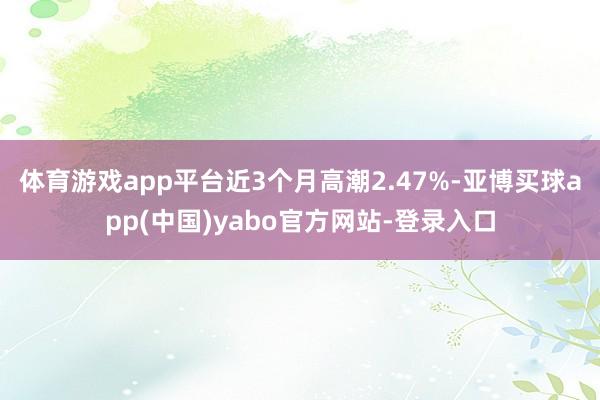 体育游戏app平台近3个月高潮2.47%-亚博买球app(中国)yabo官方网站-登录入口