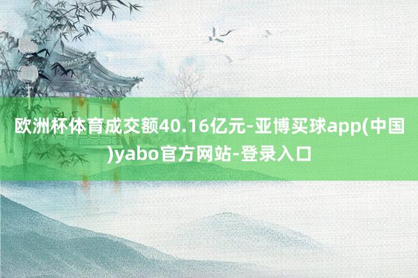 欧洲杯体育成交额40.16亿元-亚博买球app(中国)yabo官方网站-登录入口