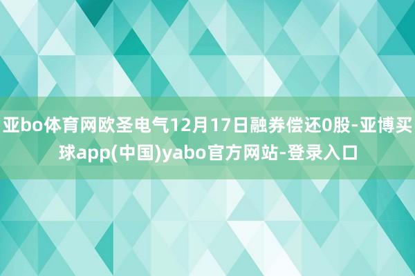 亚bo体育网欧圣电气12月17日融券偿还0股-亚博买球app(中国)yabo官方网站-登录入口