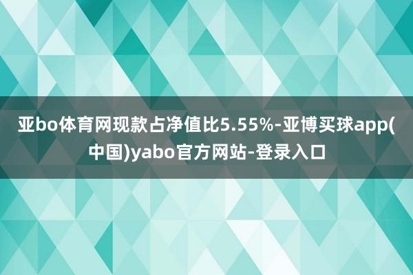 亚bo体育网现款占净值比5.55%-亚博买球app(中国)yabo官方网站-登录入口