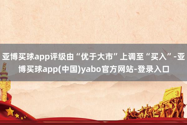亚博买球app评级由“优于大市”上调至“买入”-亚博买球app(中国)yabo官方网站-登录入口
