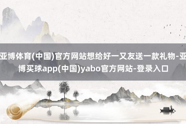 亚博体育(中国)官方网站想给好一又友送一款礼物-亚博买球app(中国)yabo官方网站-登录入口