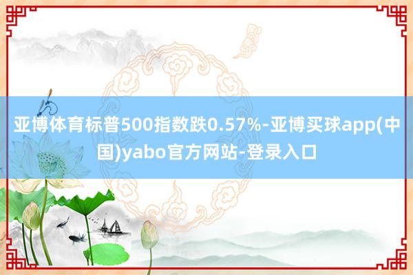 亚博体育标普500指数跌0.57%-亚博买球app(中国)yabo官方网站-登录入口